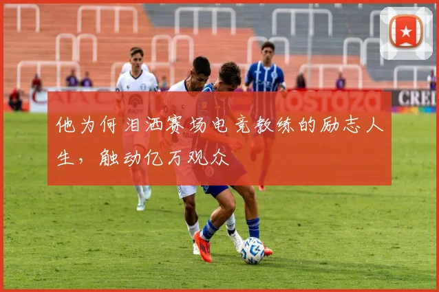 他为何泪洒赛场电竞教练的励志人生，触动亿万观众