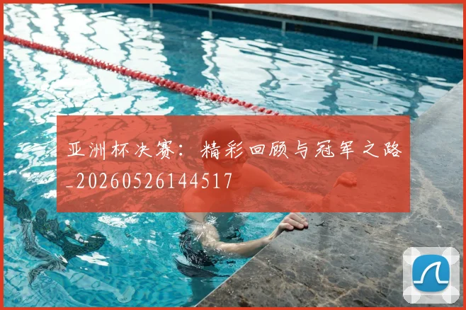 亚洲杯决赛：精彩回顾与冠军之路_20260526144517