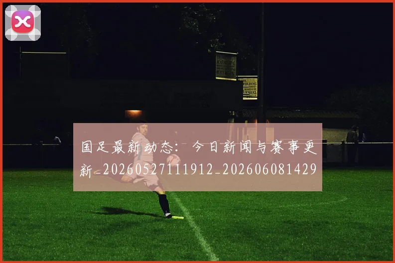 国足最新动态：今日新闻与赛事更新_20260527111912_20260608142943